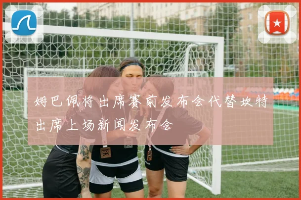 姆巴佩将出席赛前发布会代替坎特出席上场新闻发布会