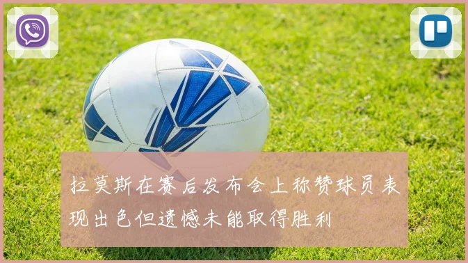拉莫斯在赛后发布会上称赞球员表现出色但遗憾未能取得胜利
