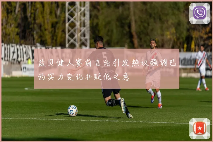 盐贝健人赛前言论引发热议强调巴西实力变化非贬低之意