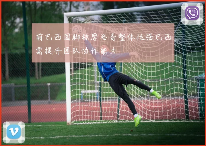 前巴西国脚称摩洛哥整体性强巴西需提升团队协作能力