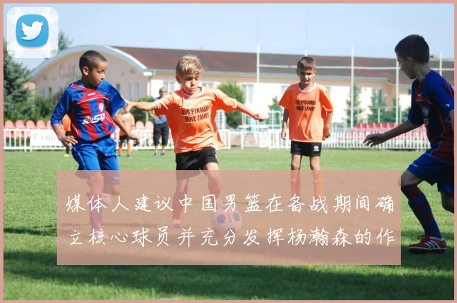 媒体人建议中国男篮在备战期间确立核心球员并充分发挥杨瀚森的作用