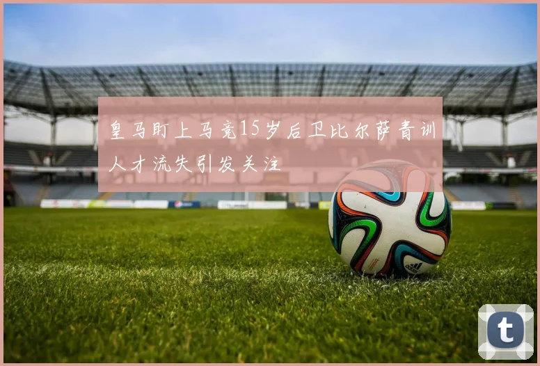 皇马盯上马竞15岁后卫比尔萨青训人才流失引发关注