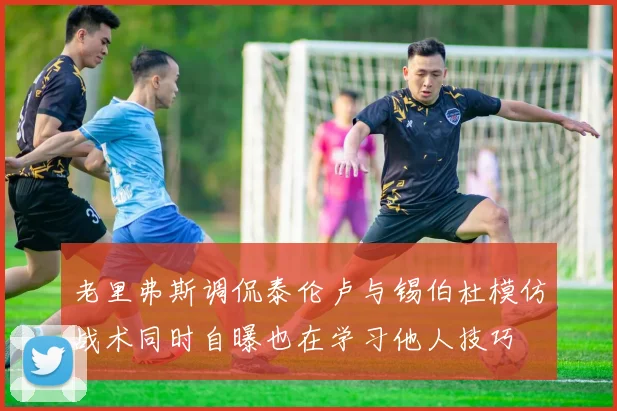 老里弗斯调侃泰伦卢与锡伯杜模仿战术同时自曝也在学习他人技巧