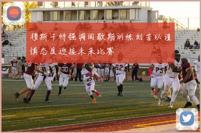 穆斯卡特强调间歇期训练刻苦以谨慎态度迎接未来比赛