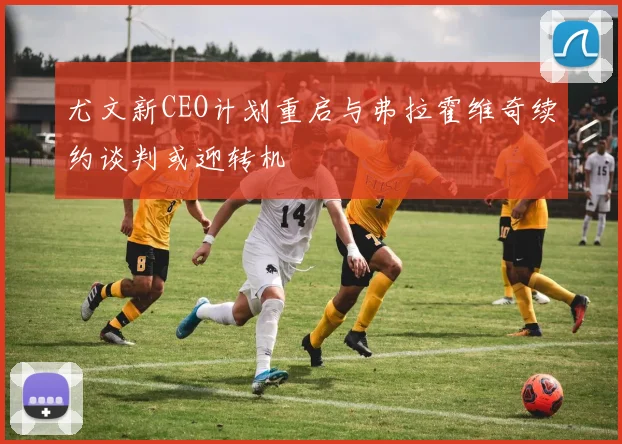 尤文新CEO计划重启与弗拉霍维奇续约谈判或迎转机