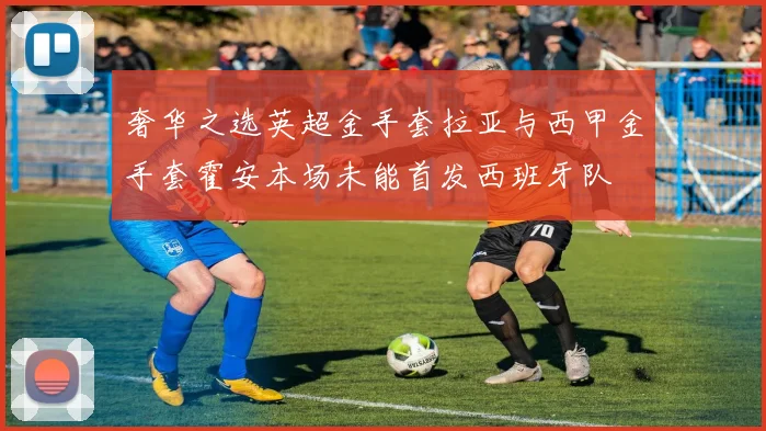奢华之选英超金手套拉亚与西甲金手套霍安本场未能首发西班牙队
