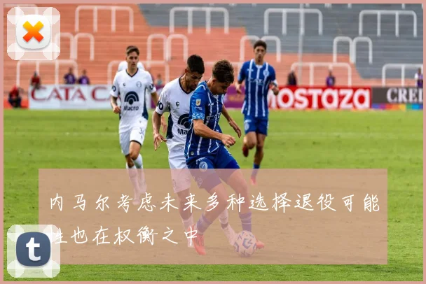 内马尔考虑未来多种选择退役可能性也在权衡之中
