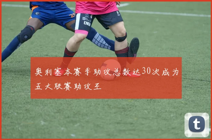 奥利塞本赛季助攻总数达30次成为五大联赛助攻王