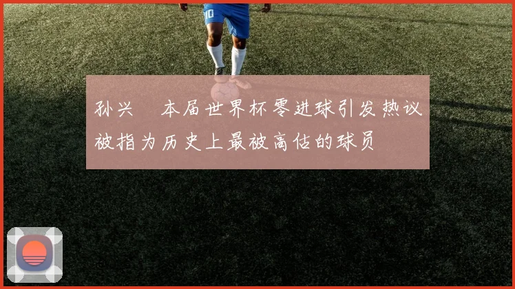 孙兴慜本届世界杯零进球引发热议被指为历史上最被高估的球员