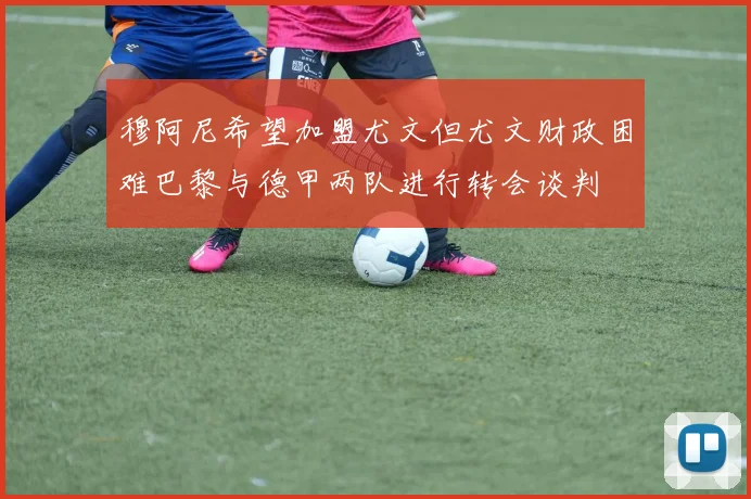 穆阿尼希望加盟尤文但尤文财政困难巴黎与德甲两队进行转会谈判