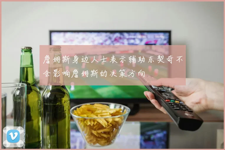詹姆斯身边人士表示辅助东契奇不会影响詹姆斯的决策方向