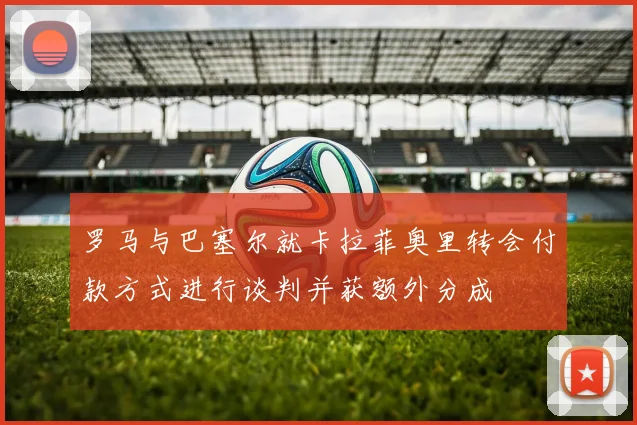 罗马与巴塞尔就卡拉菲奥里转会付款方式进行谈判并获额外分成