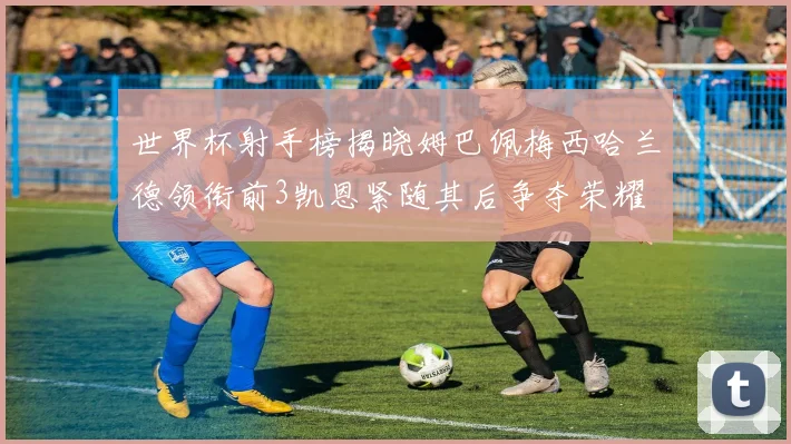 世界杯射手榜揭晓姆巴佩梅西哈兰德领衔前3凯恩紧随其后争夺荣耀
