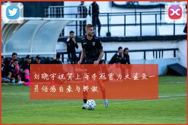 刘晓宇祝贺上海夺冠曾为大鲨鱼一员倍感自豪与骄傲